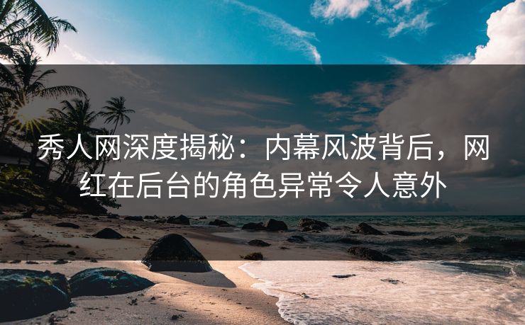 秀人网深度揭秘：内幕风波背后，网红在后台的角色异常令人意外