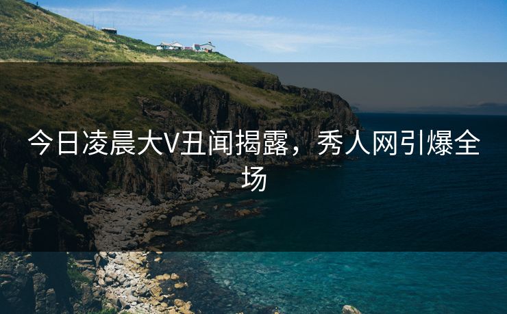今日凌晨大V丑闻揭露，秀人网引爆全场