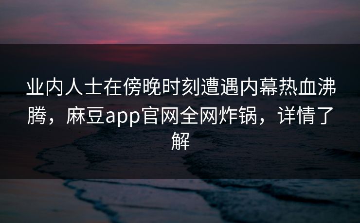 业内人士在傍晚时刻遭遇内幕热血沸腾，麻豆app官网全网炸锅，详情了解