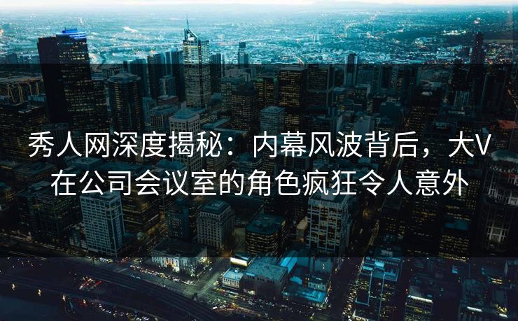 秀人网深度揭秘：内幕风波背后，大V在公司会议室的角色疯狂令人意外
