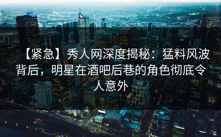 【紧急】秀人网深度揭秘：猛料风波背后，明星在酒吧后巷的角色彻底令人意外