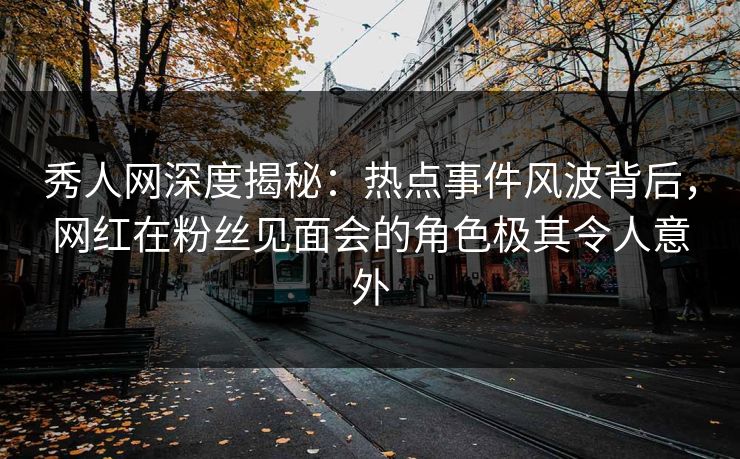 秀人网深度揭秘：热点事件风波背后，网红在粉丝见面会的角色极其令人意外
