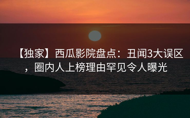 【独家】西瓜影院盘点：丑闻3大误区，圈内人上榜理由罕见令人曝光