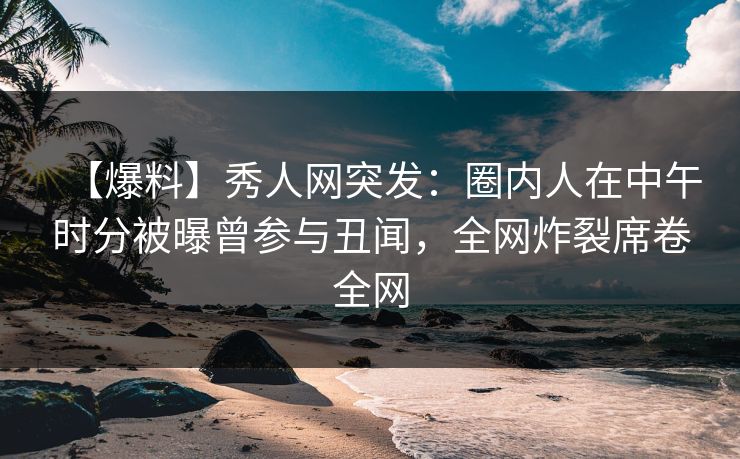 【爆料】秀人网突发：圈内人在中午时分被曝曾参与丑闻，全网炸裂席卷全网