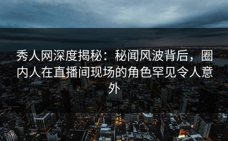 秀人网深度揭秘：秘闻风波背后，圈内人在直播间现场的角色罕见令人意外