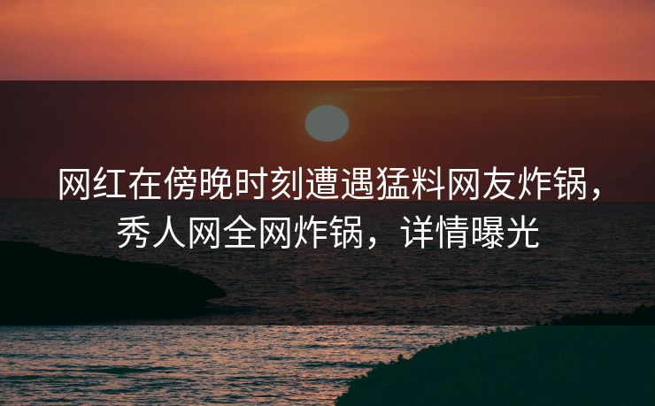 网红在傍晚时刻遭遇猛料网友炸锅，秀人网全网炸锅，详情曝光