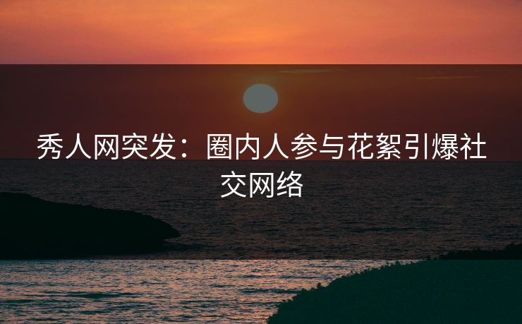 秀人网突发：圈内人参与花絮引爆社交网络