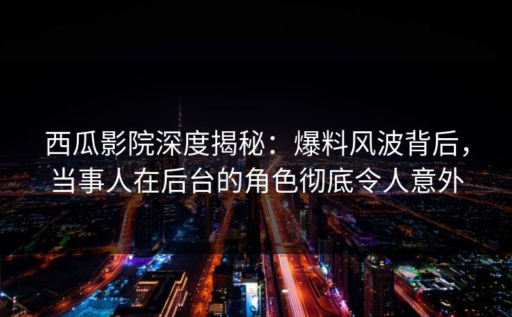 西瓜影院深度揭秘：爆料风波背后，当事人在后台的角色彻底令人意外