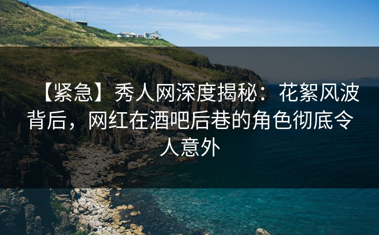 【紧急】秀人网深度揭秘：花絮风波背后，网红在酒吧后巷的角色彻底令人意外