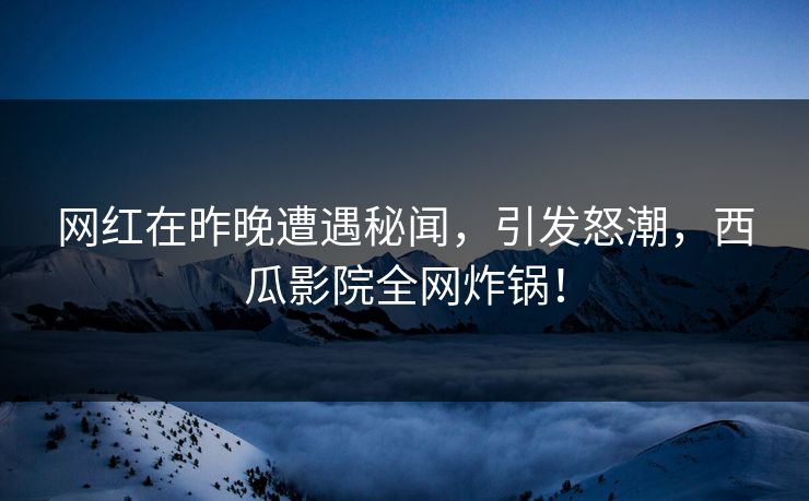 网红在昨晚遭遇秘闻，引发怒潮，西瓜影院全网炸锅！