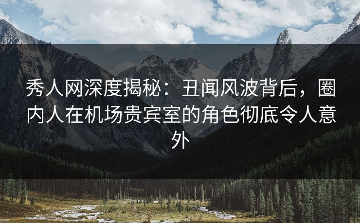秀人网深度揭秘：丑闻风波背后，圈内人在机场贵宾室的角色彻底令人意外