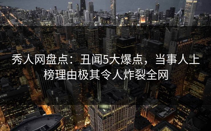 秀人网盘点：丑闻5大爆点，当事人上榜理由极其令人炸裂全网