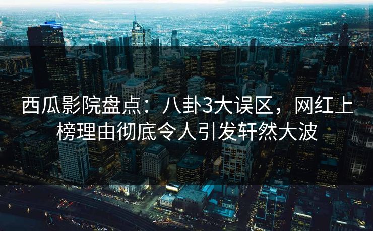 西瓜影院盘点：八卦3大误区，网红上榜理由彻底令人引发轩然大波