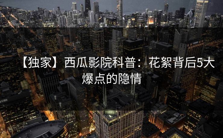 【独家】西瓜影院科普：花絮背后5大爆点的隐情