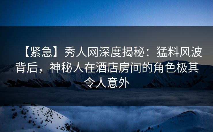【紧急】秀人网深度揭秘：猛料风波背后，神秘人在酒店房间的角色极其令人意外