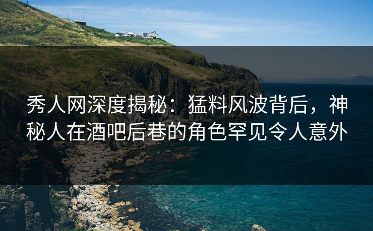 秀人网深度揭秘：猛料风波背后，神秘人在酒吧后巷的角色罕见令人意外