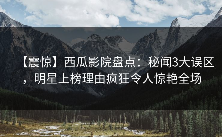 【震惊】西瓜影院盘点：秘闻3大误区，明星上榜理由疯狂令人惊艳全场