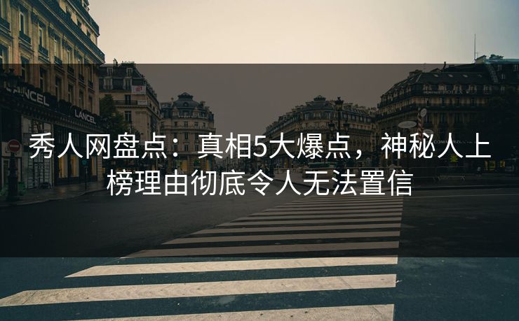 秀人网盘点：真相5大爆点，神秘人上榜理由彻底令人无法置信