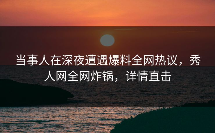 当事人在深夜遭遇爆料全网热议，秀人网全网炸锅，详情直击