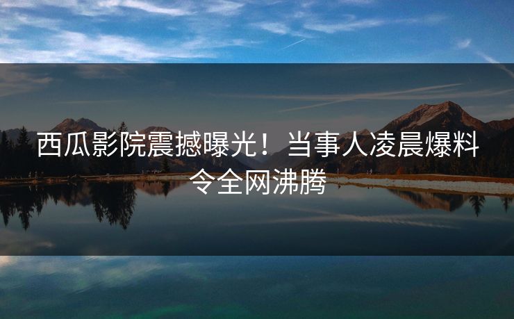 西瓜影院震撼曝光！当事人凌晨爆料令全网沸腾