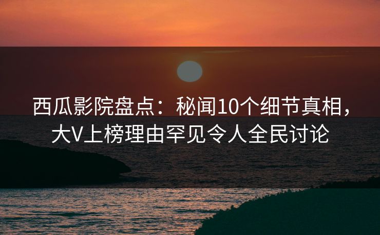 西瓜影院盘点：秘闻10个细节真相，大V上榜理由罕见令人全民讨论