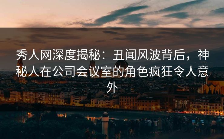 秀人网深度揭秘：丑闻风波背后，神秘人在公司会议室的角色疯狂令人意外