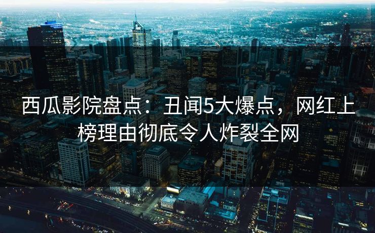西瓜影院盘点：丑闻5大爆点，网红上榜理由彻底令人炸裂全网