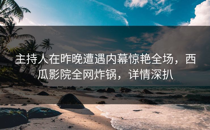 主持人在昨晚遭遇内幕惊艳全场，西瓜影院全网炸锅，详情深扒