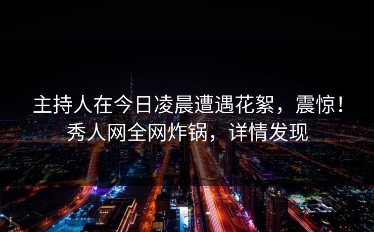 主持人在今日凌晨遭遇花絮，震惊！秀人网全网炸锅，详情发现