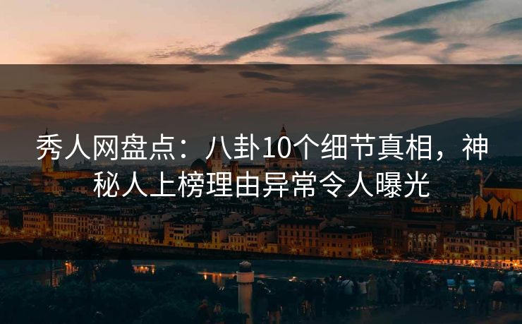 秀人网盘点：八卦10个细节真相，神秘人上榜理由异常令人曝光