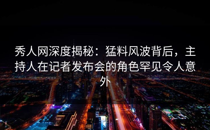 秀人网深度揭秘：猛料风波背后，主持人在记者发布会的角色罕见令人意外
