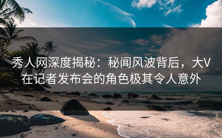 秀人网深度揭秘：秘闻风波背后，大V在记者发布会的角色极其令人意外
