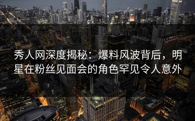 秀人网深度揭秘：爆料风波背后，明星在粉丝见面会的角色罕见令人意外