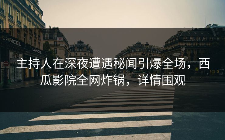 主持人在深夜遭遇秘闻引爆全场，西瓜影院全网炸锅，详情围观