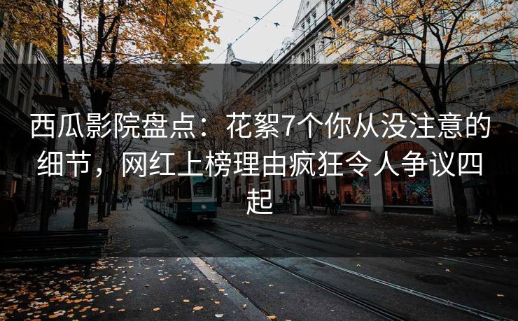 西瓜影院盘点：花絮7个你从没注意的细节，网红上榜理由疯狂令人争议四起