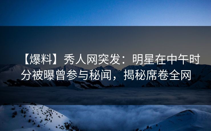 【爆料】秀人网突发：明星在中午时分被曝曾参与秘闻，揭秘席卷全网