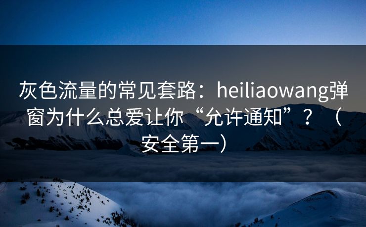 灰色流量的常见套路：heiliaowang弹窗为什么总爱让你“允许通知”？（安全第一）