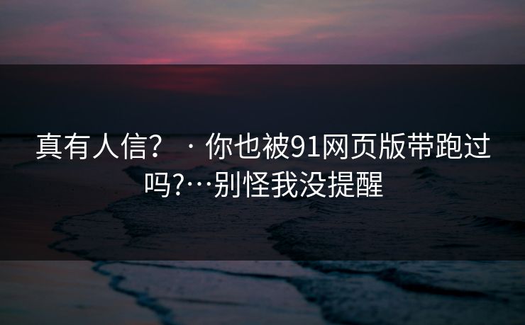 真有人信？ · 你也被91网页版带跑过吗?…别怪我没提醒