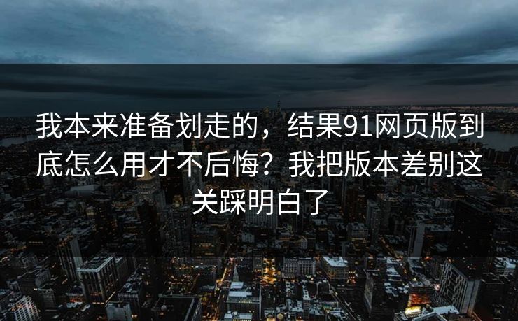 我本来准备划走的,结果91网页版到底怎么用才不后悔?我把版本差别这关踩明白了 我本来准备划走的,结果91网页版到底怎么用才不后悔?我把版本差别这关踩明白了
