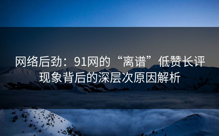 网络后劲：91网的“离谱”低赞长评现象背后的深层次原因解析